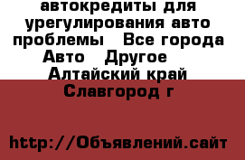 автокредиты для урегулирования авто проблемы - Все города Авто » Другое   . Алтайский край,Славгород г.